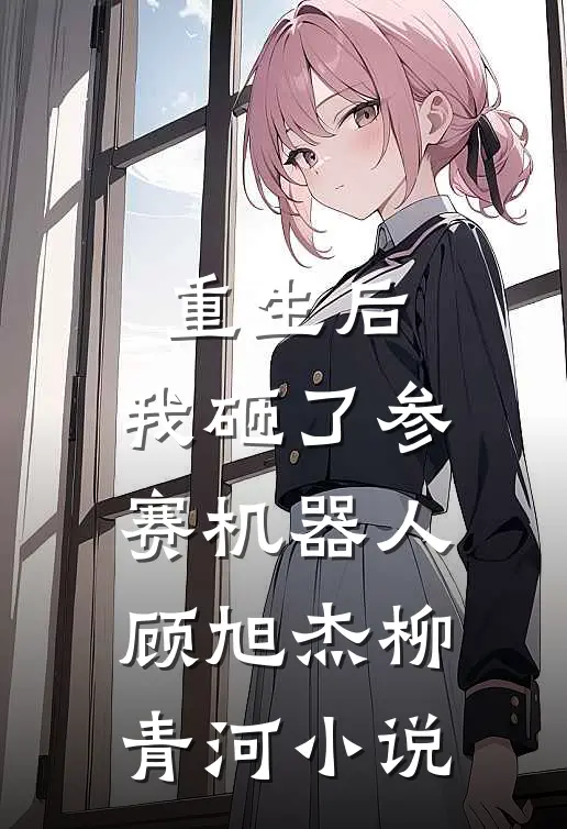 重生后，我砸了参赛机器人顾旭杰柳青河小说