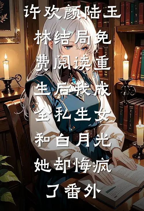 许欢颜陆玉林结局免费阅读重生后我成全私生女和白月光，她却悔疯了番外
