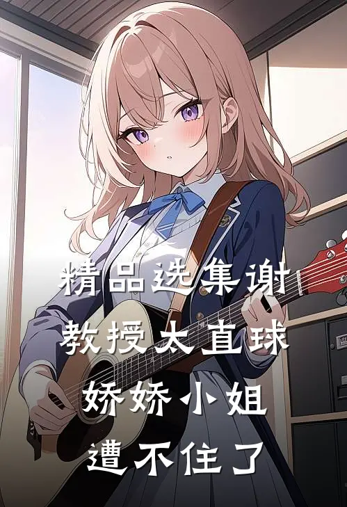 精品选集谢教授太直球，娇娇小姐遭不住了