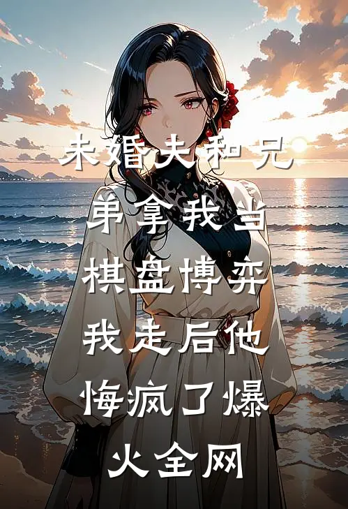 未婚夫和兄弟拿我当棋盘博弈，我走后他悔疯了爆火全网