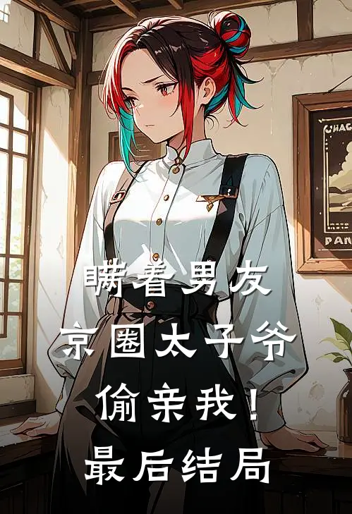 瞒着男友，京圈太子爷偷亲我！最后结局