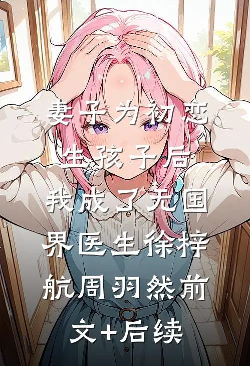 妻子为初恋生孩子后，我成了无国界医生徐梓航周羽然前文+后续