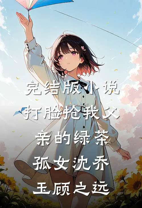 完结版小说打脸抢我父亲的绿茶孤女沈乔玉顾之远