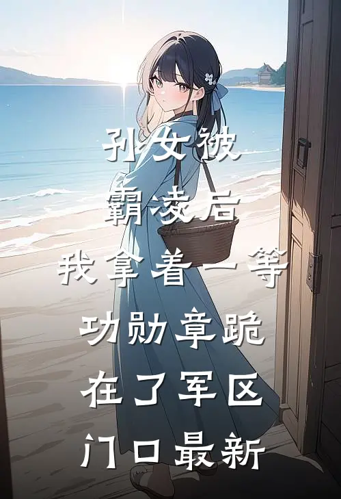 孙女被霸凌后，我拿着一等功勋章跪在了军区门口最新