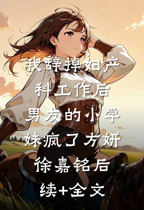 我辞掉妇产科工作后，男友的小学妹疯了方妍徐嘉铭后续+全文