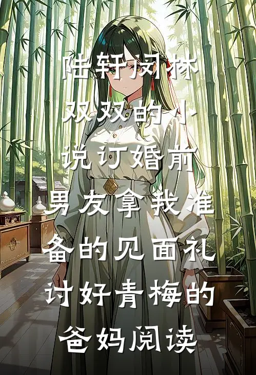陆轩闵林双双的小说订婚前，男友拿我准备的见面礼讨好青梅的爸妈阅读