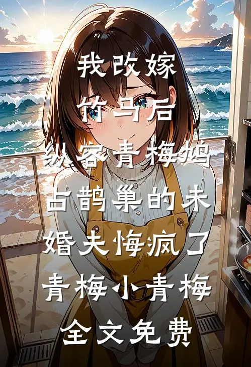 我改嫁竹马后，纵容青梅鸠占鹊巢的未婚夫悔疯了青梅小青梅全文免费
