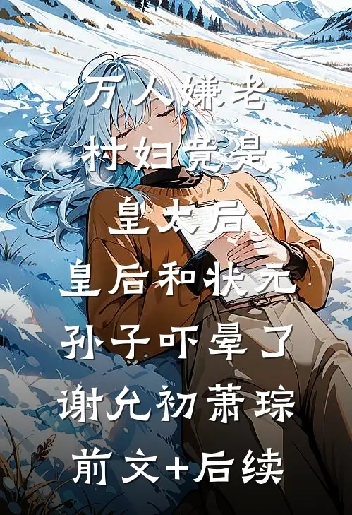 万人嫌老村妇竟是皇太后，皇后和状元孙子吓晕了谢允初萧琮前文+后续
