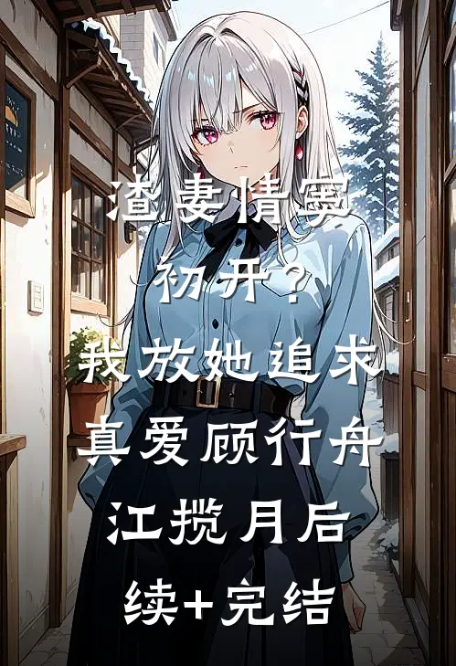 渣妻情窦初开？我放她追求真爱顾行舟江揽月后续+完结