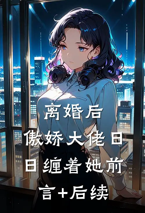 离婚后，傲娇大佬日日缠着她前言+后续