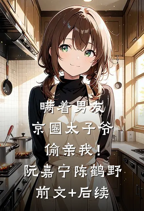 瞒着男友，京圈太子爷偷亲我！阮嘉宁陈鹤野前文+后续