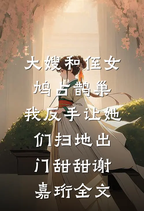 大嫂和侄女鸠占鹊巢，我反手让她们扫地出门甜甜谢嘉珩全文