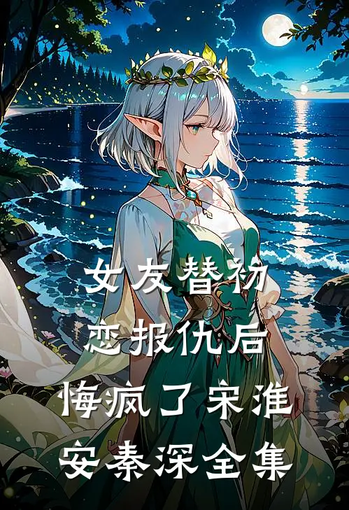 女友替初恋报仇后，悔疯了宋淮安秦深 全集