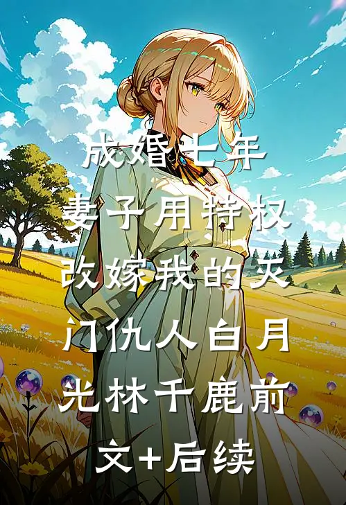 成婚七年，妻子用特权改嫁我的灭门仇人白月光林千鹿前文+后续