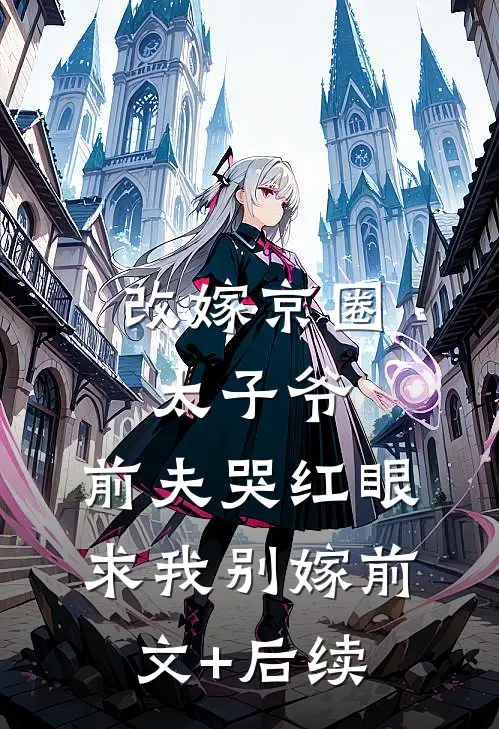改嫁京圈太子爷，前夫哭红眼求我别嫁前文+后续