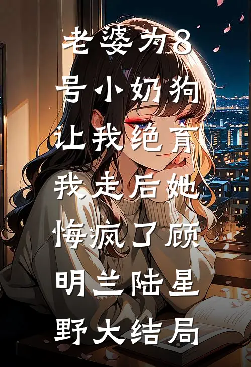 老婆为8号小奶狗让我绝育，我走后她悔疯了顾明兰陆星野大结局