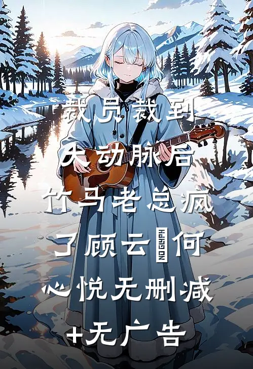 裁员裁到大动脉后，竹马老总疯了顾云璟何心悦无删减+无广告