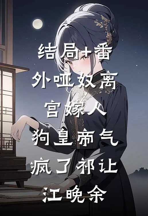 结局+番外哑奴离宫嫁人，狗皇帝气疯了祁让江晚余
