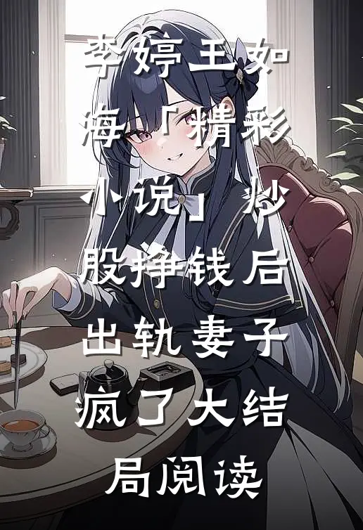 李婷王如海「精彩小说」炒股挣钱后，出轨妻子疯了大结局阅读