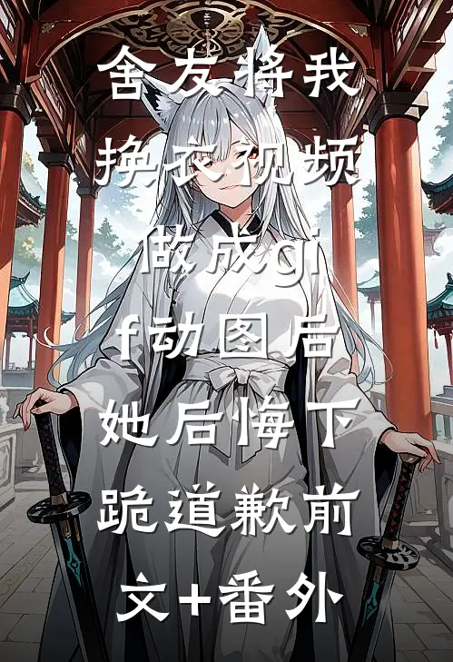 舍友将我换衣视频做成gif动图后，她后悔下跪道歉前文+番外