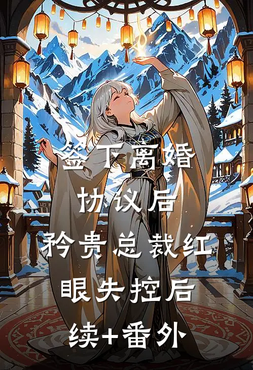 签下离婚协议后，矜贵总裁红眼失控后续+番外