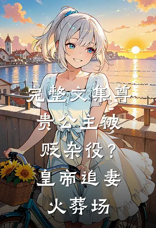 完整文集尊贵公主被贬杂役？皇帝追妻火葬场