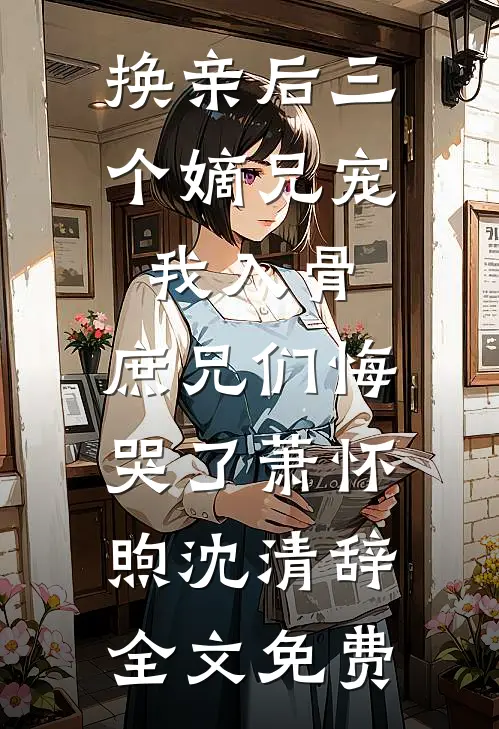 换亲后三个嫡兄宠我入骨，庶兄们悔哭了萧怀煦沈清辞全文免费