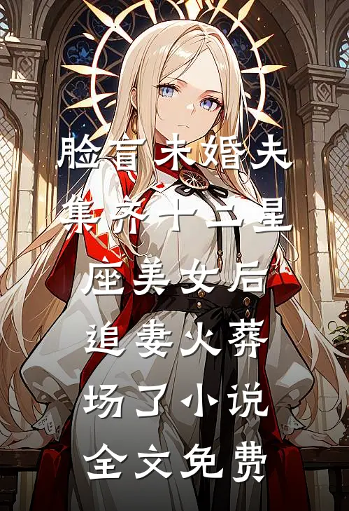 脸盲未婚夫集齐十二星座美女后，追妻火葬场了小说全文免费