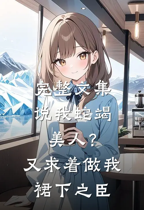 完整文集说我蛇竭美人？又求着做我裙下之臣