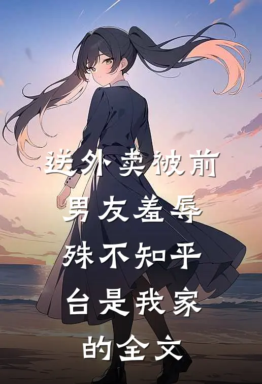 送外卖被前男友羞辱，殊不知平台是我家的全文