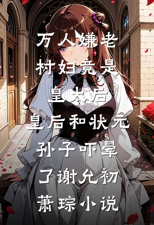 万人嫌老村妇竟是皇太后，皇后和状元孙子吓晕了谢允初萧琮小说