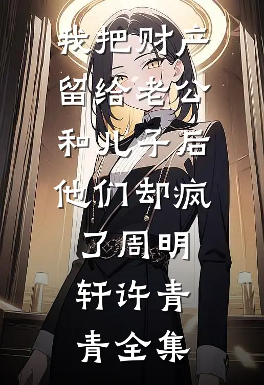我把财产留给老公和儿子后，他们却疯了周明轩许青青 全集