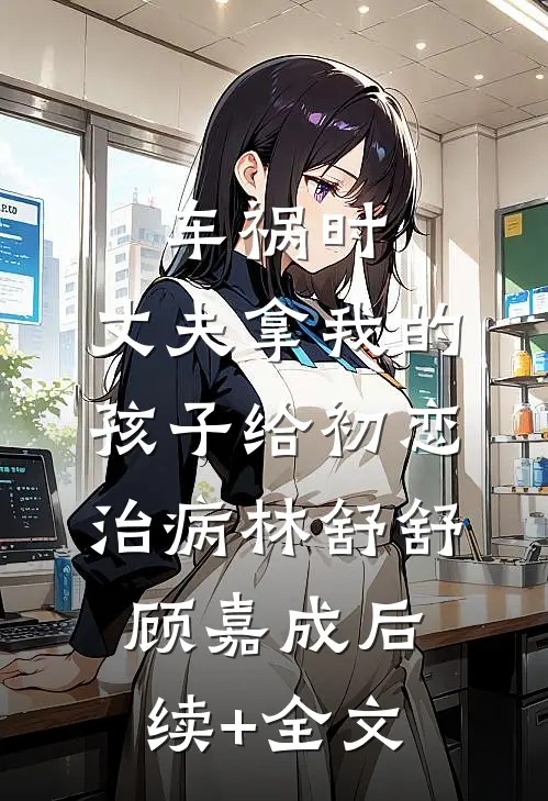 车祸时，丈夫拿我的孩子给初恋治病林舒舒顾嘉成后续+全文