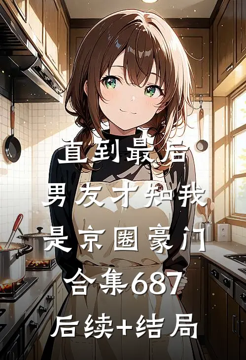 直到最后，男友才知我是京圈豪门合集687后续+结局