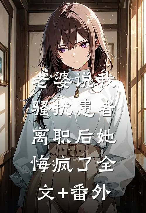 老婆说我骚扰患者，离职后她悔疯了全文+番外