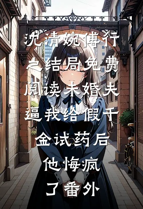 沈清婉傅行之结局免费阅读未婚夫逼我给假千金试药后，他悔疯了番外