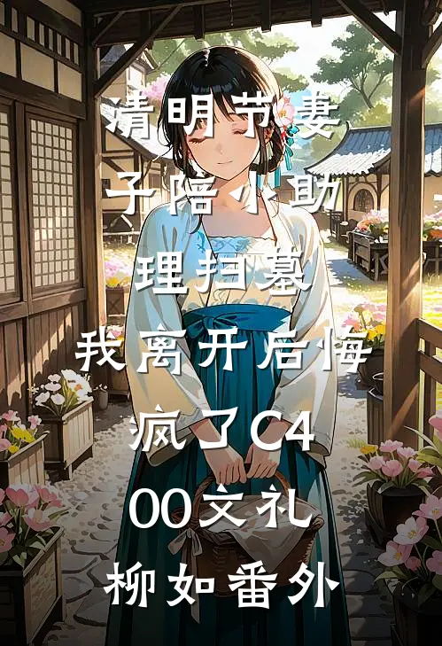 清明节妻子陪小助理扫墓，我离开后悔疯了C400文礼柳如 番外