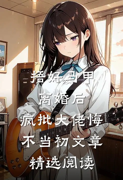 捂好马甲离婚后，疯批大佬悔不当初文章精选阅读