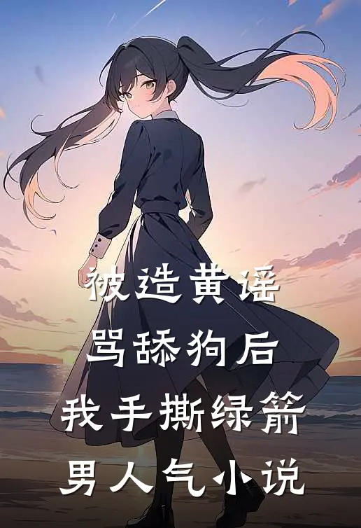被造黄谣骂舔狗后，我手撕绿箭男人气小说