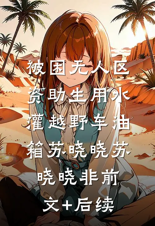 被困无人区，资助生用水灌越野车油箱苏晓晓苏晓晓非前文+后续