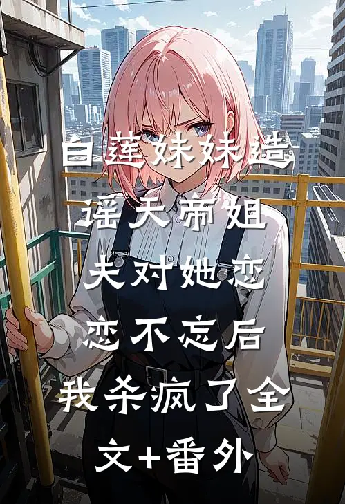 白莲妹妹造谣天帝姐夫对她恋恋不忘后，我杀疯了全文+番外
