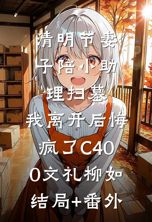 清明节妻子陪小助理扫墓，我离开后悔疯了C400文礼柳如结局+番外