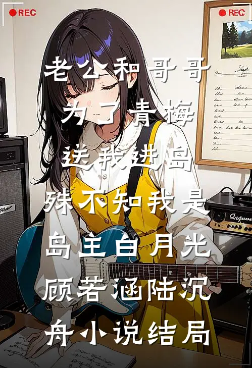 老公和哥哥为了青梅送我进岛，殊不知我是岛主白月光顾若涵陆沉舟小说结局