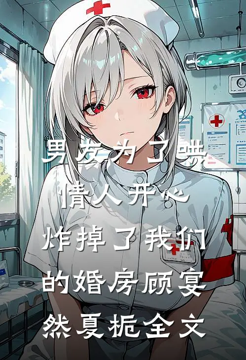 男友为了哄情人开心，炸掉了我们的婚房顾宴然夏栀全文