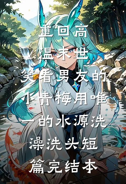 重回高温末世，笑看男友的小青梅用唯一的水源洗澡洗头短篇完结本