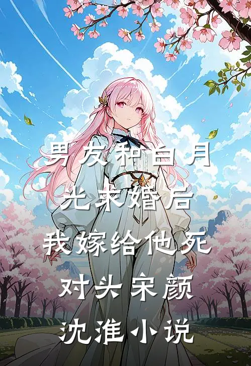 男友和白月光求婚后，我嫁给他死对头宋颜沈淮小说