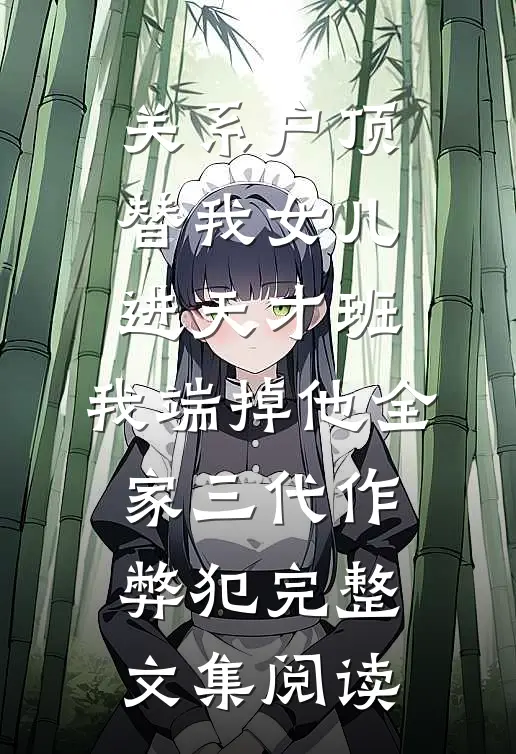 关系户顶替我女儿进天才班，我端掉他全家三代作弊犯完整文集阅读