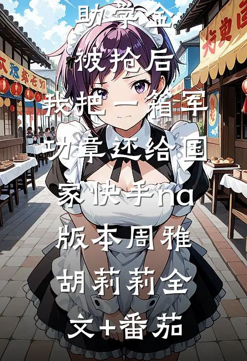 助学金被抢后，我把一箱军功章还给国家快手na版本周雅胡莉莉全文+番茄