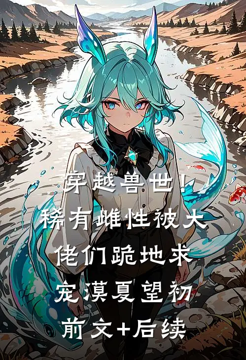 穿越兽世！稀有雌性被大佬们跪地求宠漠夏望初前文+后续